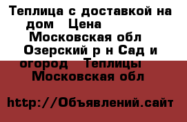 Теплица с доставкой на дом › Цена ­ 11 800 - Московская обл., Озерский р-н Сад и огород » Теплицы   . Московская обл.